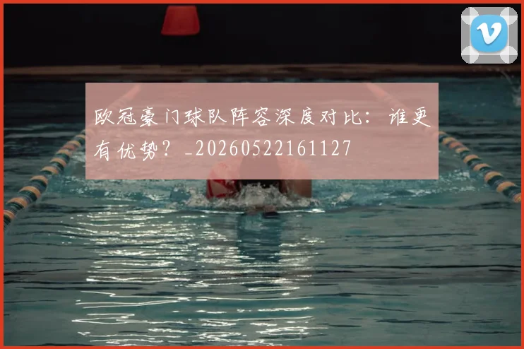 欧冠豪门球队阵容深度对比：谁更有优势？_20260522161127