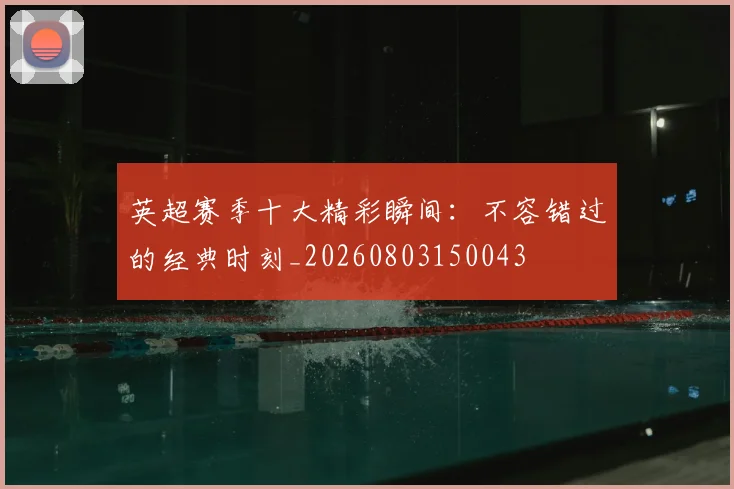 英超赛季十大精彩瞬间:不容错过的经典时刻_20260803150043